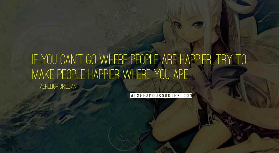 Ashleigh Brilliant Quotes: If you can't go where people are happier, try to make people happier where you are.