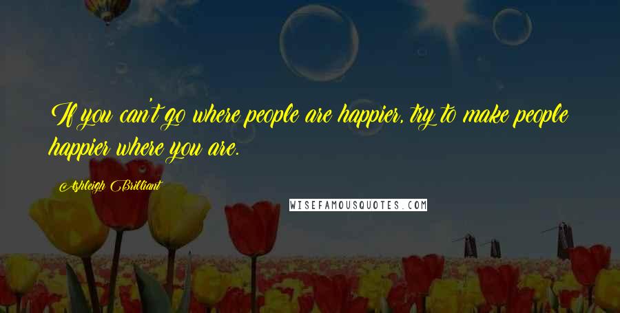 Ashleigh Brilliant Quotes: If you can't go where people are happier, try to make people happier where you are.
