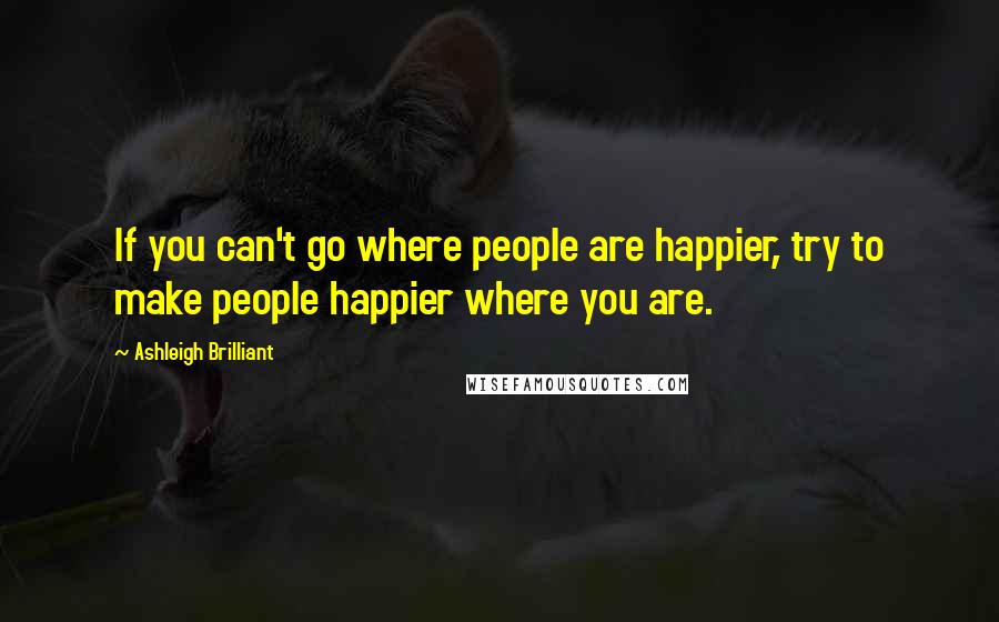 Ashleigh Brilliant Quotes: If you can't go where people are happier, try to make people happier where you are.