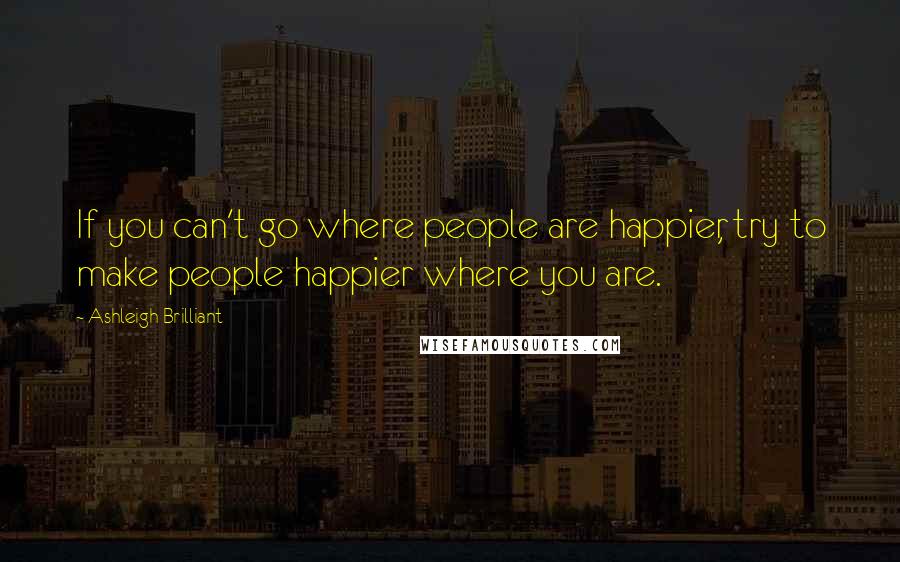 Ashleigh Brilliant Quotes: If you can't go where people are happier, try to make people happier where you are.