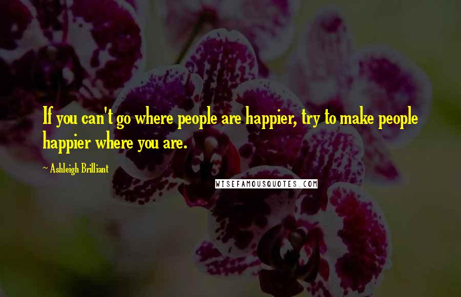 Ashleigh Brilliant Quotes: If you can't go where people are happier, try to make people happier where you are.