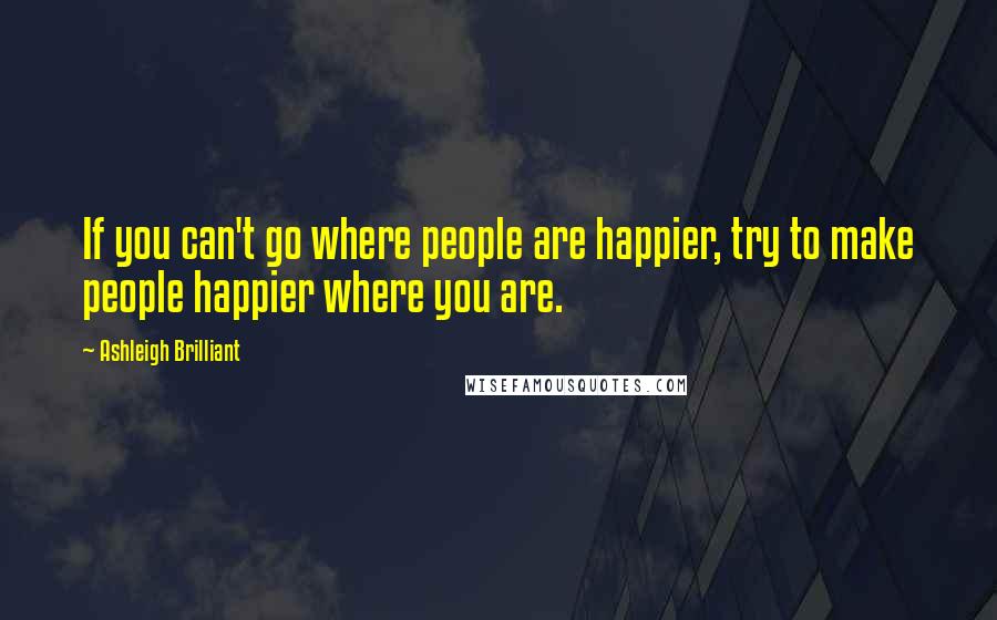 Ashleigh Brilliant Quotes: If you can't go where people are happier, try to make people happier where you are.