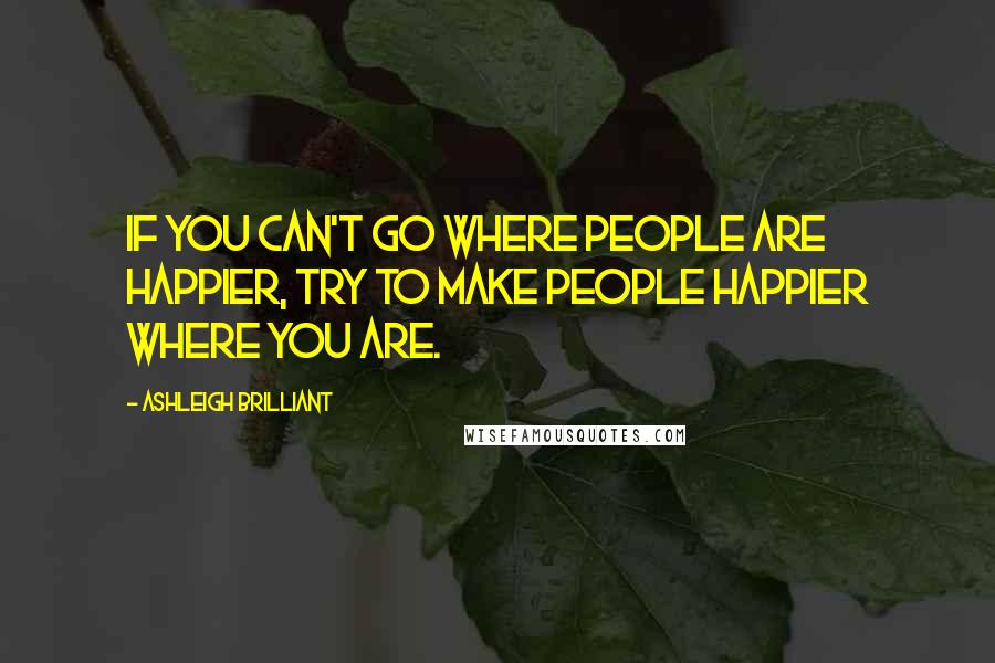 Ashleigh Brilliant Quotes: If you can't go where people are happier, try to make people happier where you are.