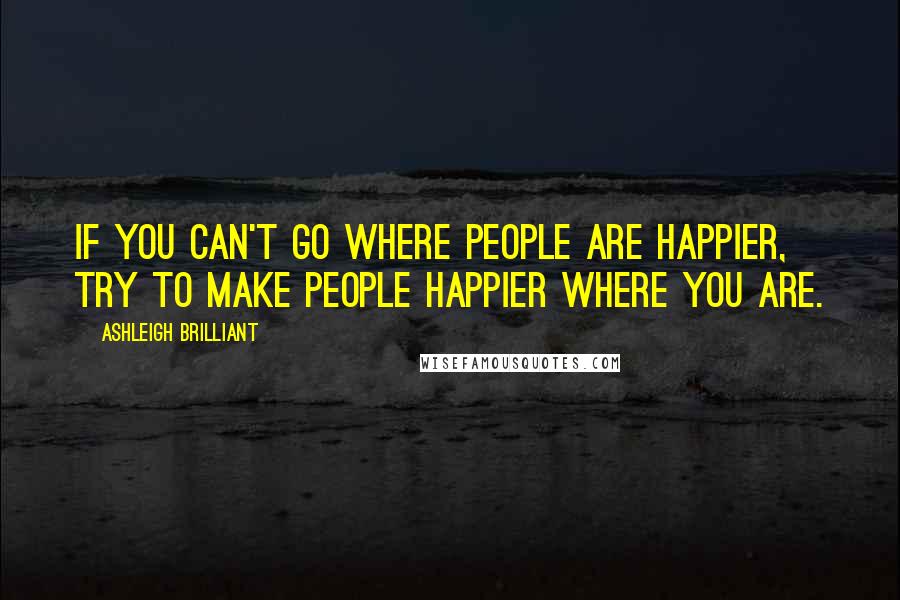 Ashleigh Brilliant Quotes: If you can't go where people are happier, try to make people happier where you are.