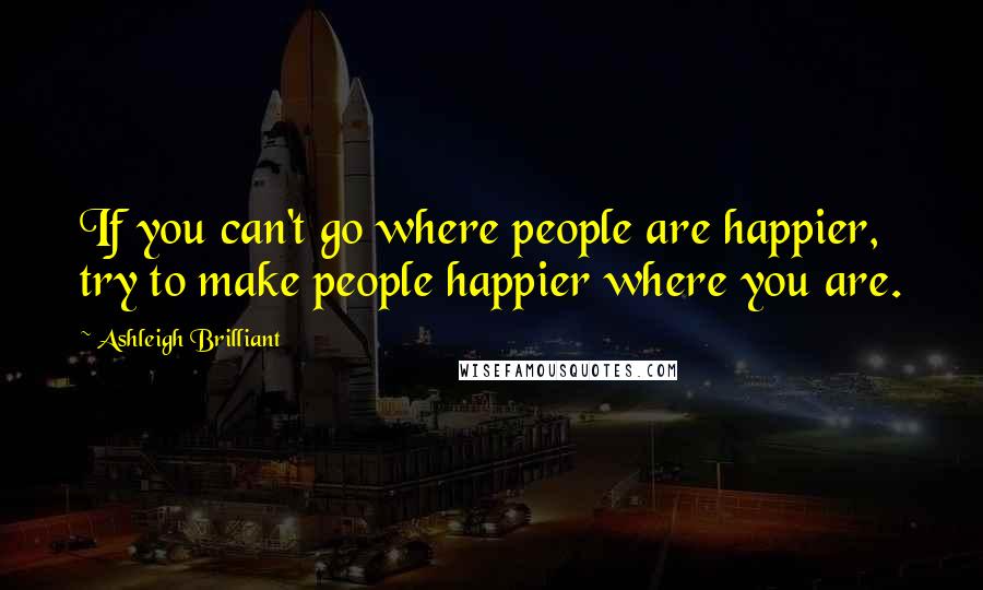 Ashleigh Brilliant Quotes: If you can't go where people are happier, try to make people happier where you are.