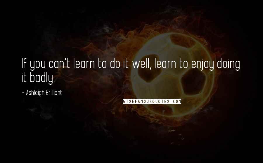 Ashleigh Brilliant Quotes: If you can't learn to do it well, learn to enjoy doing it badly.