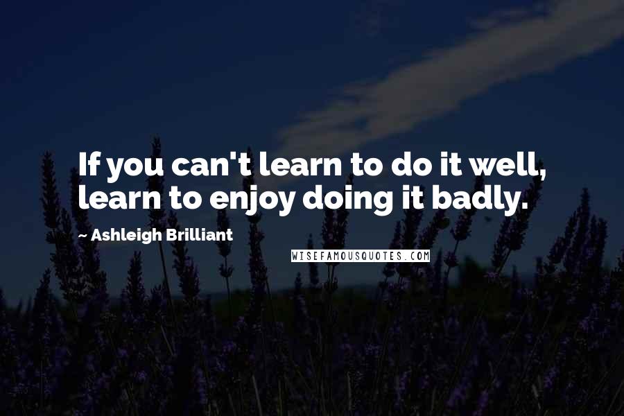 Ashleigh Brilliant Quotes: If you can't learn to do it well, learn to enjoy doing it badly.