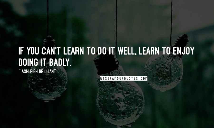 Ashleigh Brilliant Quotes: If you can't learn to do it well, learn to enjoy doing it badly.