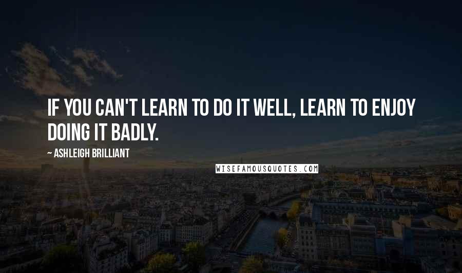 Ashleigh Brilliant Quotes: If you can't learn to do it well, learn to enjoy doing it badly.