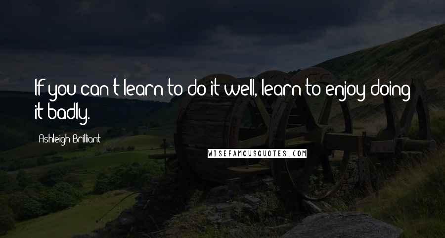 Ashleigh Brilliant Quotes: If you can't learn to do it well, learn to enjoy doing it badly.