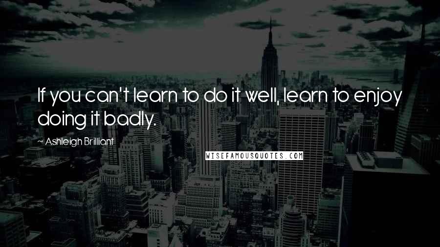 Ashleigh Brilliant Quotes: If you can't learn to do it well, learn to enjoy doing it badly.