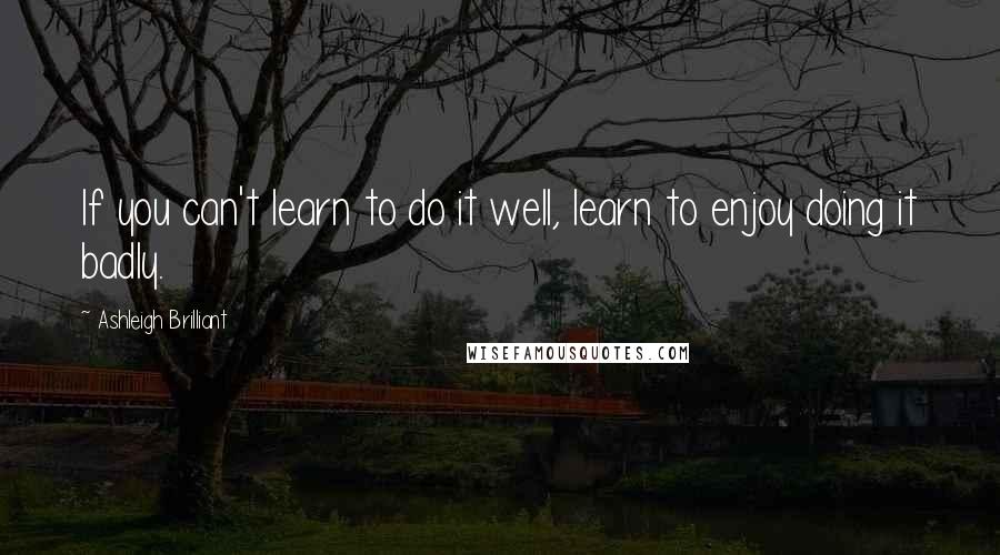 Ashleigh Brilliant Quotes: If you can't learn to do it well, learn to enjoy doing it badly.