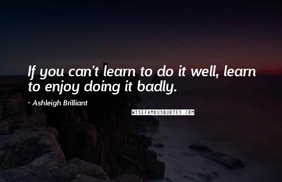 Ashleigh Brilliant Quotes: If you can't learn to do it well, learn to enjoy doing it badly.