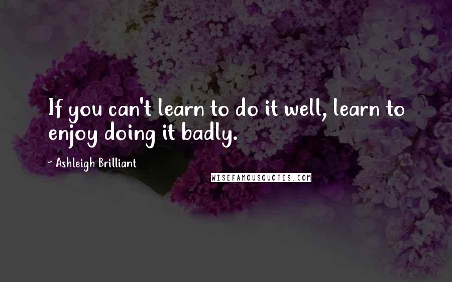 Ashleigh Brilliant Quotes: If you can't learn to do it well, learn to enjoy doing it badly.