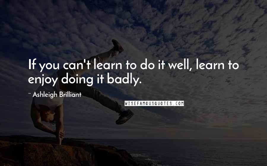 Ashleigh Brilliant Quotes: If you can't learn to do it well, learn to enjoy doing it badly.