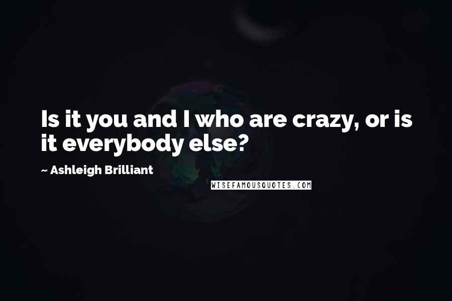 Ashleigh Brilliant Quotes: Is it you and I who are crazy, or is it everybody else?