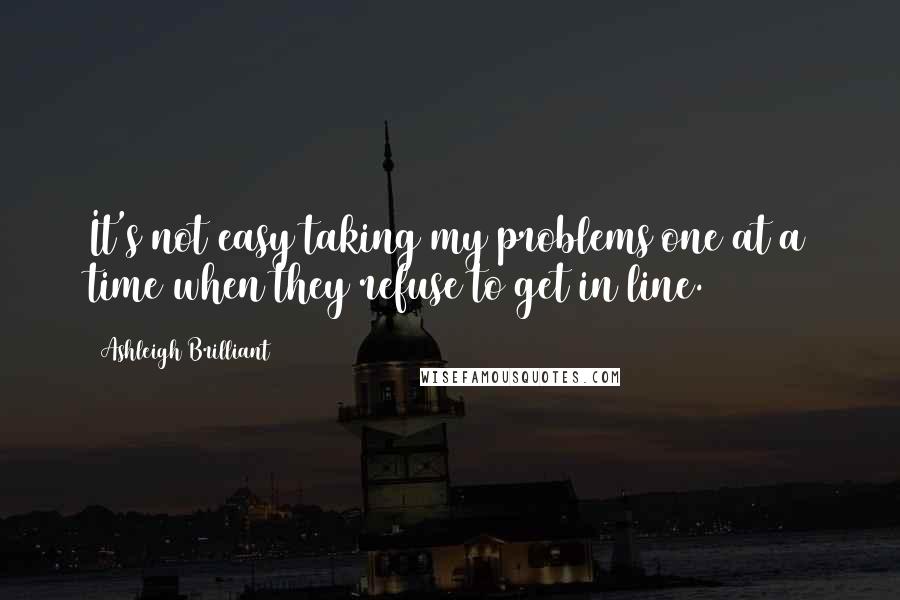 Ashleigh Brilliant Quotes: It's not easy taking my problems one at a time when they refuse to get in line.