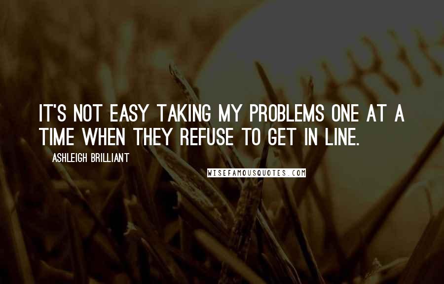 Ashleigh Brilliant Quotes: It's not easy taking my problems one at a time when they refuse to get in line.