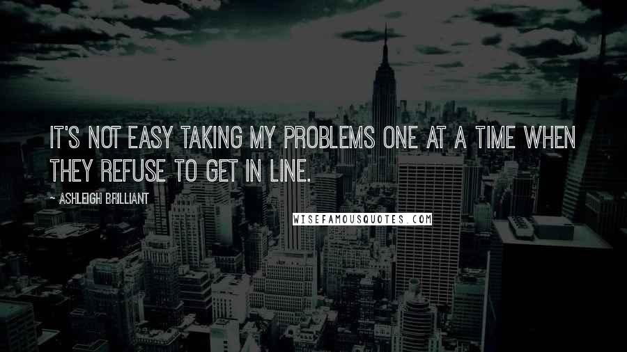 Ashleigh Brilliant Quotes: It's not easy taking my problems one at a time when they refuse to get in line.