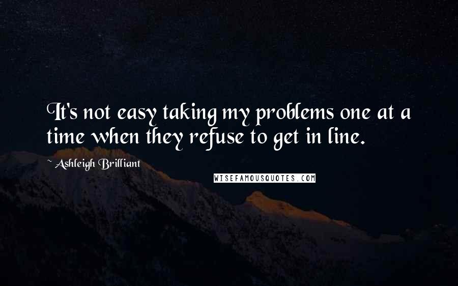 Ashleigh Brilliant Quotes: It's not easy taking my problems one at a time when they refuse to get in line.