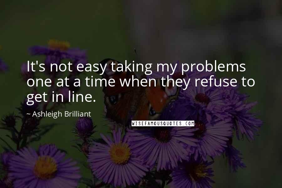 Ashleigh Brilliant Quotes: It's not easy taking my problems one at a time when they refuse to get in line.