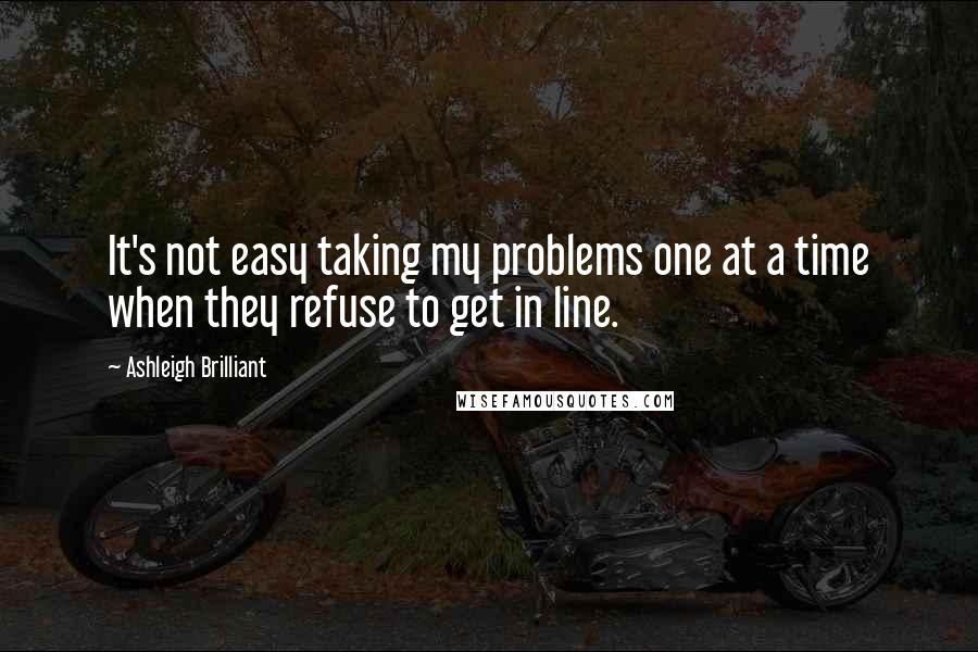 Ashleigh Brilliant Quotes: It's not easy taking my problems one at a time when they refuse to get in line.