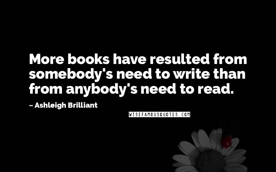 Ashleigh Brilliant Quotes: More books have resulted from somebody's need to write than from anybody's need to read.