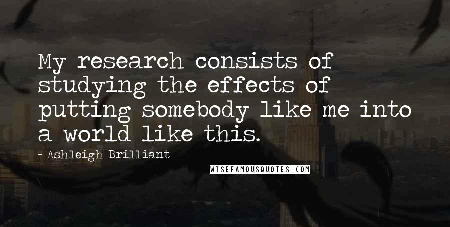 Ashleigh Brilliant Quotes: My research consists of studying the effects of putting somebody like me into a world like this.