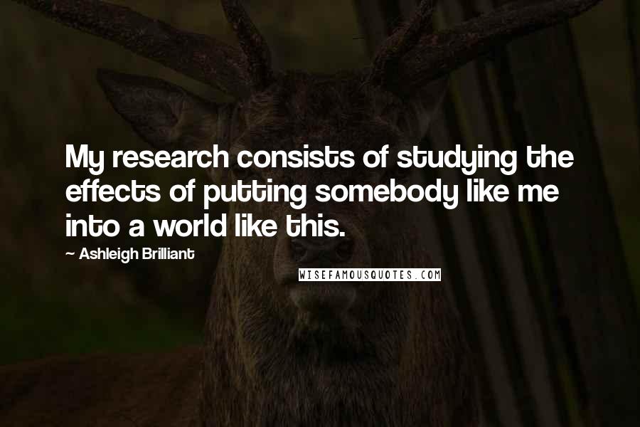Ashleigh Brilliant Quotes: My research consists of studying the effects of putting somebody like me into a world like this.