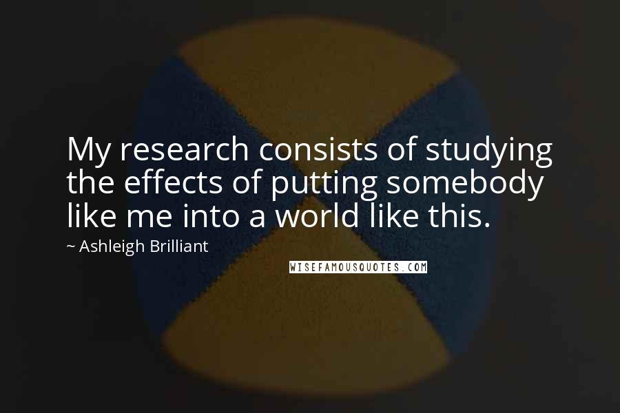 Ashleigh Brilliant Quotes: My research consists of studying the effects of putting somebody like me into a world like this.