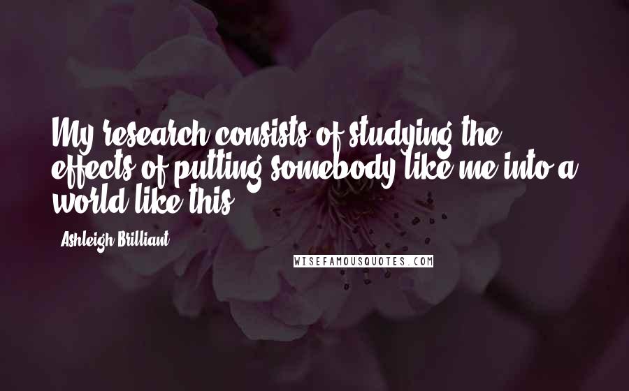 Ashleigh Brilliant Quotes: My research consists of studying the effects of putting somebody like me into a world like this.