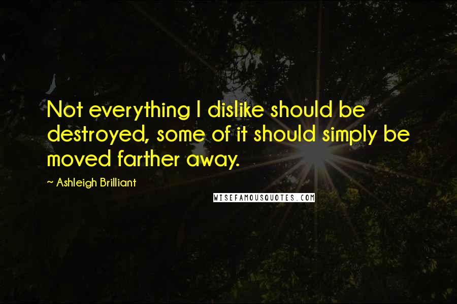 Ashleigh Brilliant Quotes: Not everything I dislike should be destroyed, some of it should simply be moved farther away.