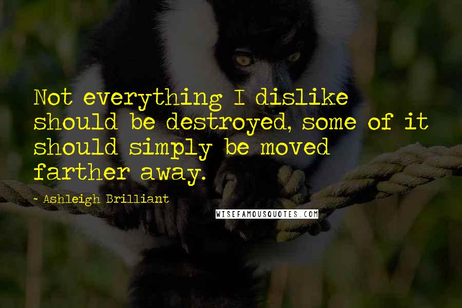 Ashleigh Brilliant Quotes: Not everything I dislike should be destroyed, some of it should simply be moved farther away.