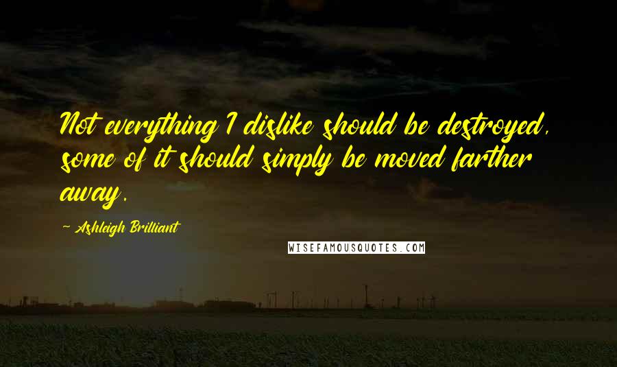 Ashleigh Brilliant Quotes: Not everything I dislike should be destroyed, some of it should simply be moved farther away.