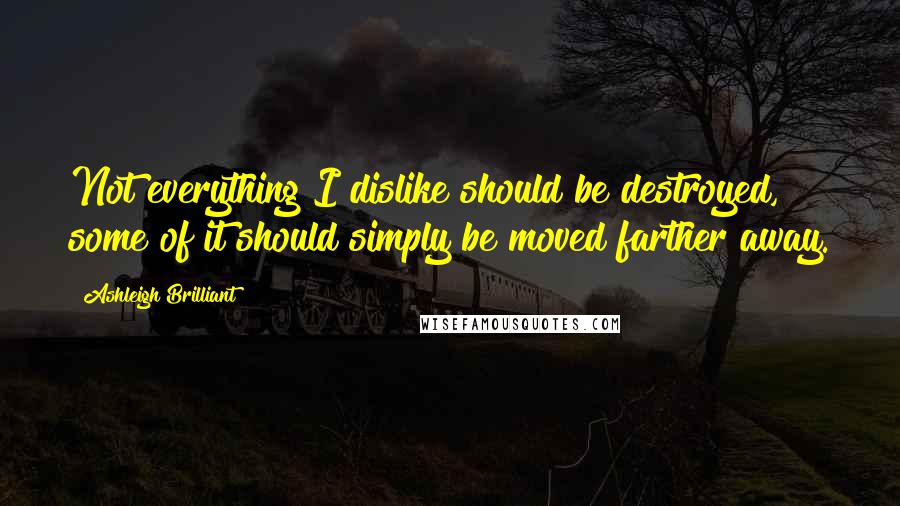 Ashleigh Brilliant Quotes: Not everything I dislike should be destroyed, some of it should simply be moved farther away.