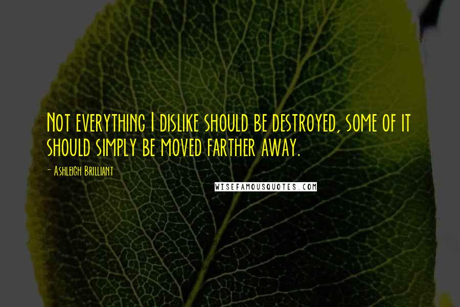 Ashleigh Brilliant Quotes: Not everything I dislike should be destroyed, some of it should simply be moved farther away.