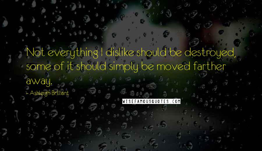 Ashleigh Brilliant Quotes: Not everything I dislike should be destroyed, some of it should simply be moved farther away.