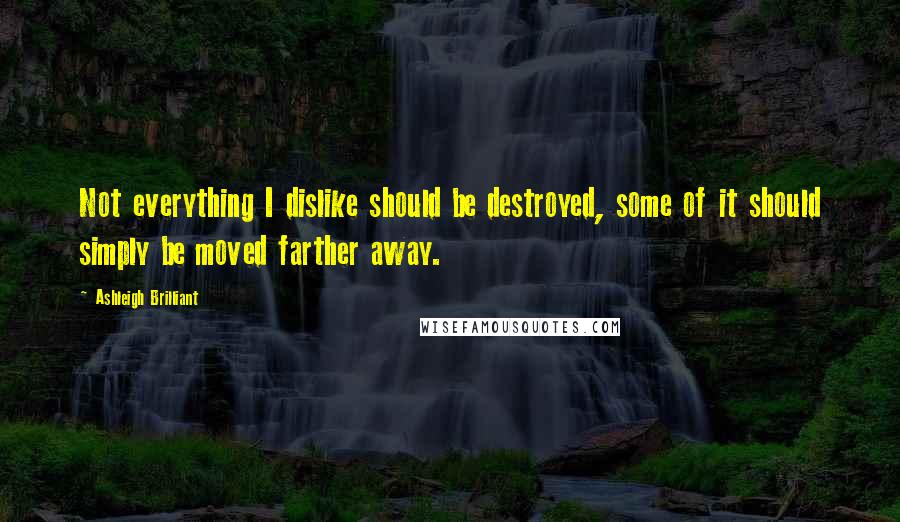 Ashleigh Brilliant Quotes: Not everything I dislike should be destroyed, some of it should simply be moved farther away.