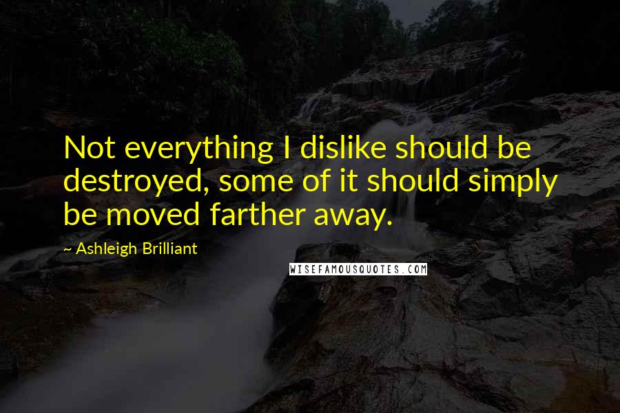 Ashleigh Brilliant Quotes: Not everything I dislike should be destroyed, some of it should simply be moved farther away.