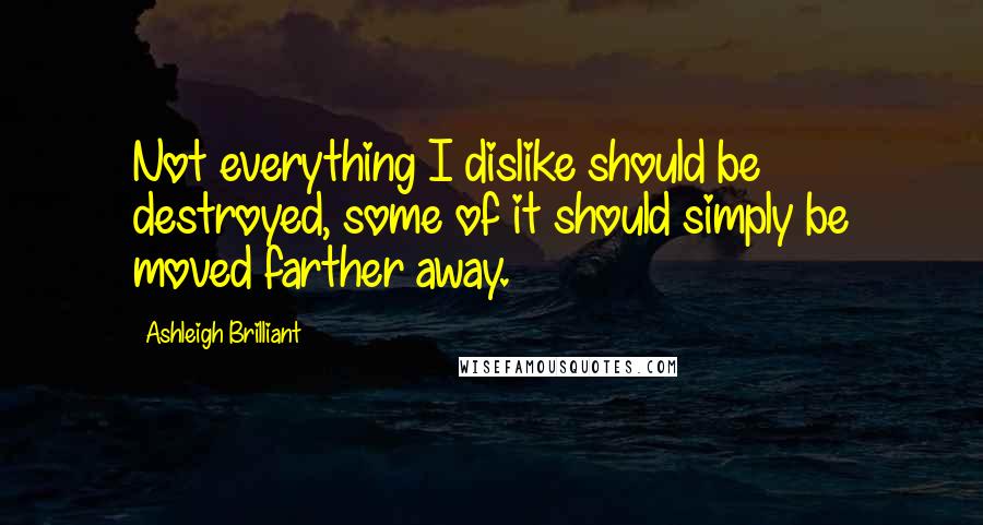 Ashleigh Brilliant Quotes: Not everything I dislike should be destroyed, some of it should simply be moved farther away.