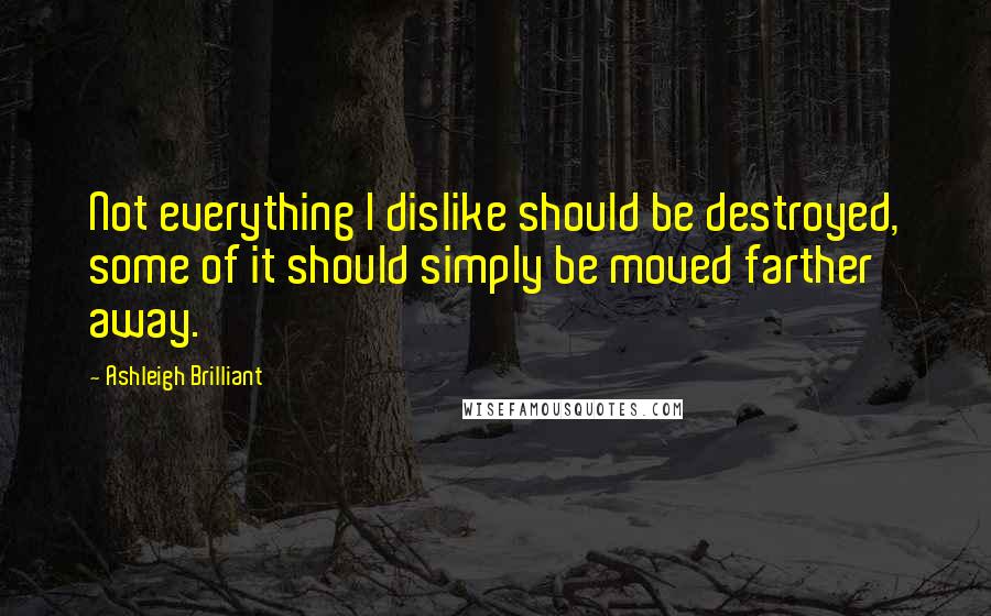 Ashleigh Brilliant Quotes: Not everything I dislike should be destroyed, some of it should simply be moved farther away.