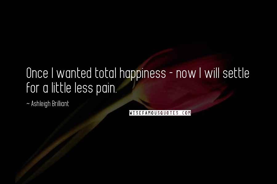 Ashleigh Brilliant Quotes: Once I wanted total happiness - now I will settle for a little less pain.