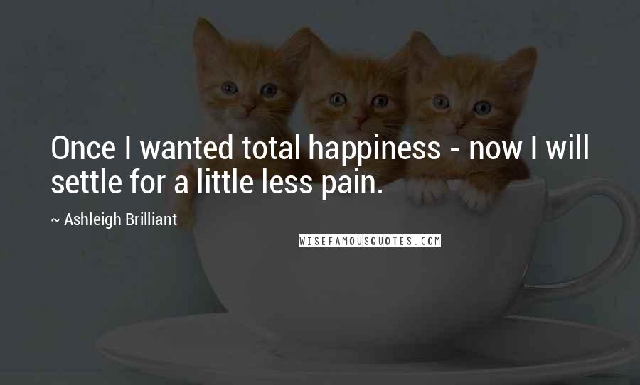 Ashleigh Brilliant Quotes: Once I wanted total happiness - now I will settle for a little less pain.