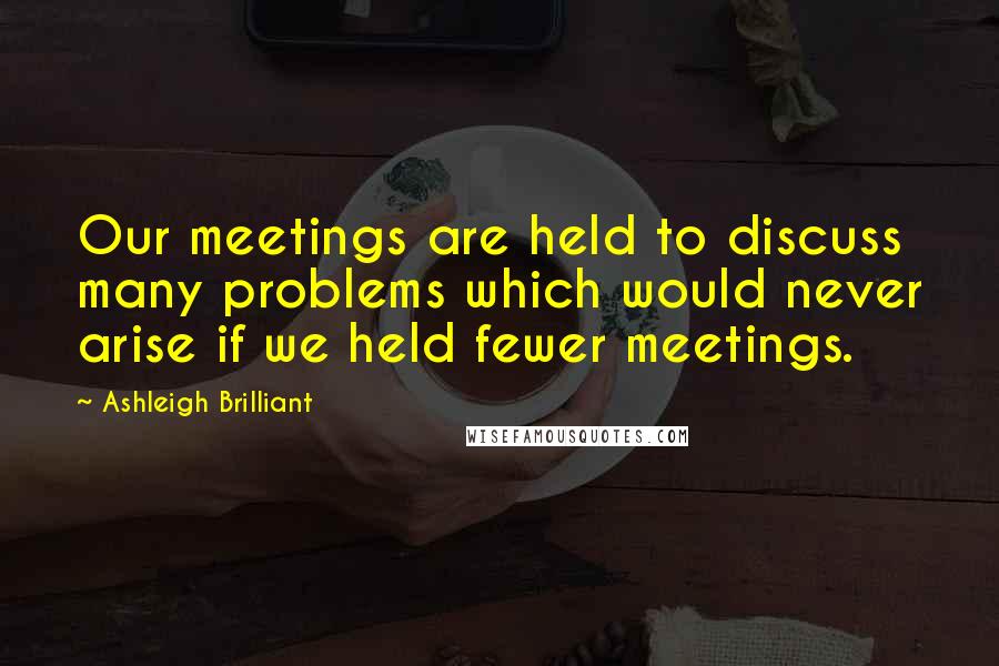 Ashleigh Brilliant Quotes: Our meetings are held to discuss many problems which would never arise if we held fewer meetings.