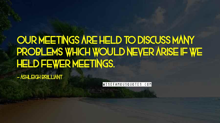 Ashleigh Brilliant Quotes: Our meetings are held to discuss many problems which would never arise if we held fewer meetings.