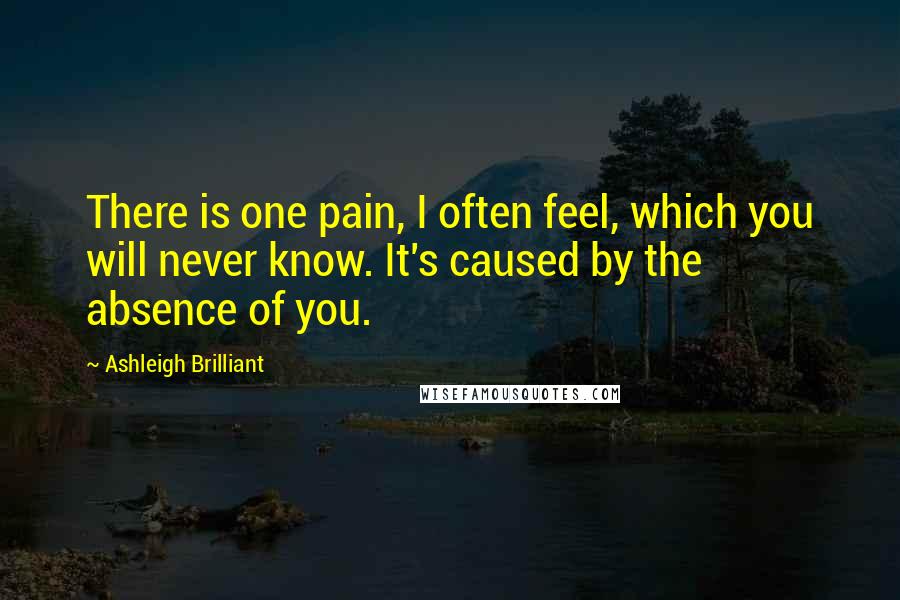 Ashleigh Brilliant Quotes: There is one pain, I often feel, which you will never know. It's caused by the absence of you.