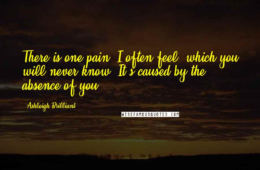 Ashleigh Brilliant Quotes: There is one pain, I often feel, which you will never know. It's caused by the absence of you.