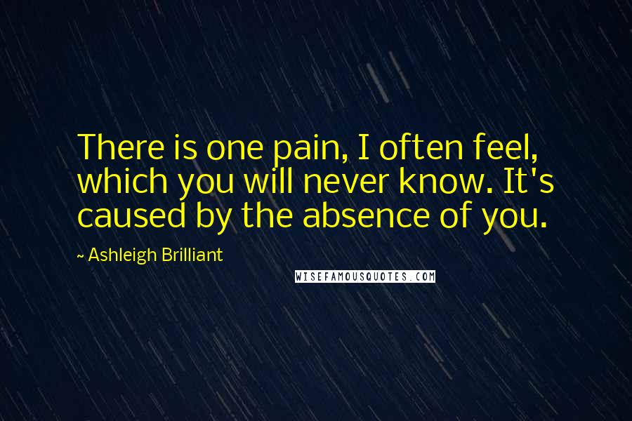 Ashleigh Brilliant Quotes: There is one pain, I often feel, which you will never know. It's caused by the absence of you.