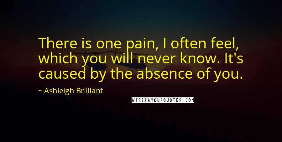 Ashleigh Brilliant Quotes: There is one pain, I often feel, which you will never know. It's caused by the absence of you.
