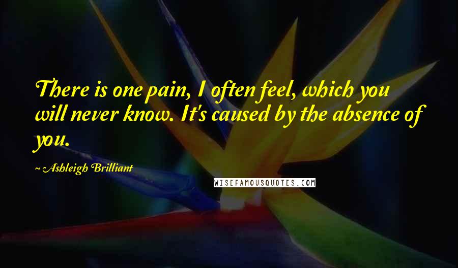 Ashleigh Brilliant Quotes: There is one pain, I often feel, which you will never know. It's caused by the absence of you.